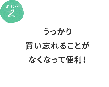 ポイント2 うっかり買い忘れることがなくなって便利！